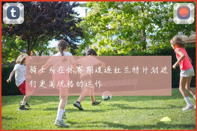 骑士或在休赛期追逐杜兰特计划进行更高规格的运作