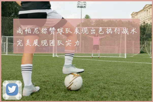 尚帕尼称赞球队表现出色执行战术完美展现团队实力