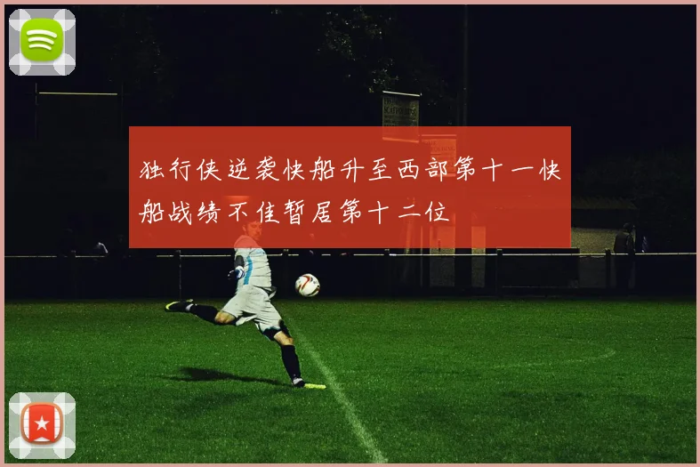 独行侠逆袭快船升至西部第十一快船战绩不佳暂居第十二位