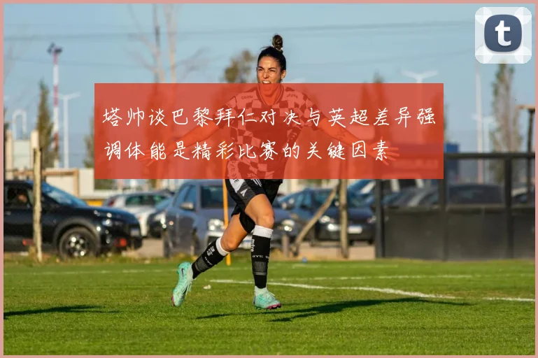 塔帅谈巴黎拜仁对决与英超差异强调体能是精彩比赛的关键因素