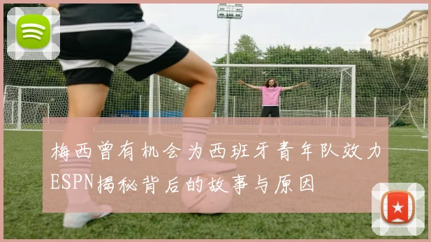 梅西曾有机会为西班牙青年队效力ESPN揭秘背后的故事与原因