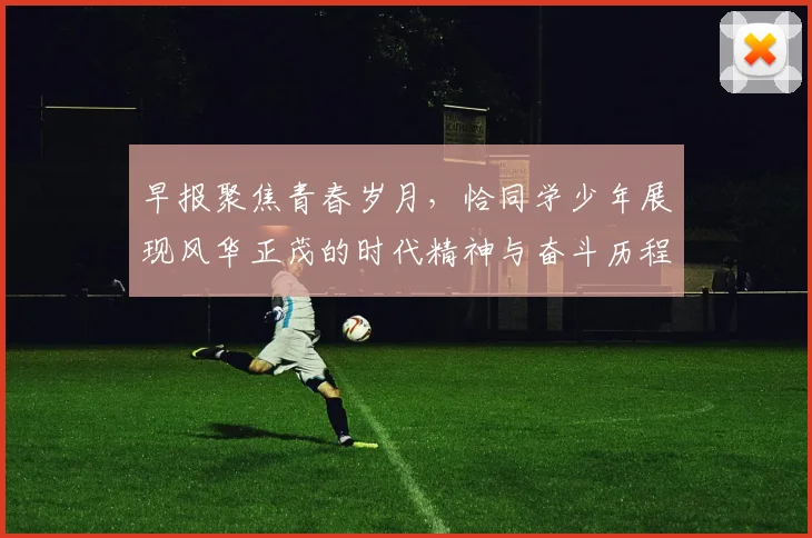早报聚焦青春岁月，恰同学少年展现风华正茂的时代精神与奋斗历程
