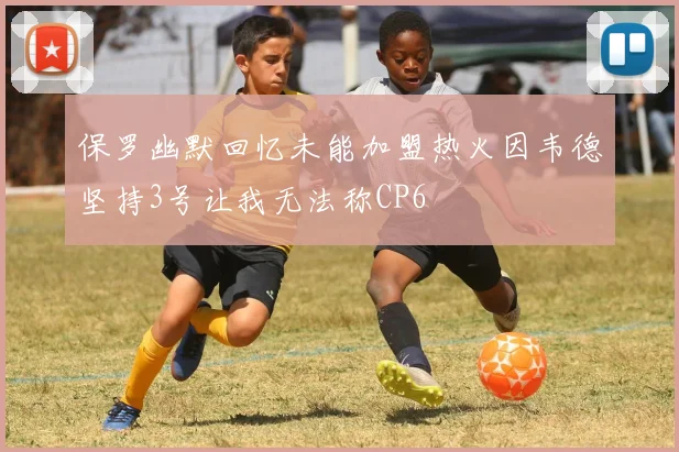 保罗幽默回忆未能加盟热火因韦德坚持3号让我无法称CP6